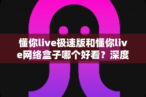 懂你live极速版和懂你live网络盒子哪个好看？深度实测对比帮你选出最佳观影方案