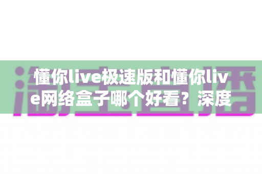 懂你live极速版和懂你live网络盒子哪个好看？深度实测对比帮你选出最佳观影方案