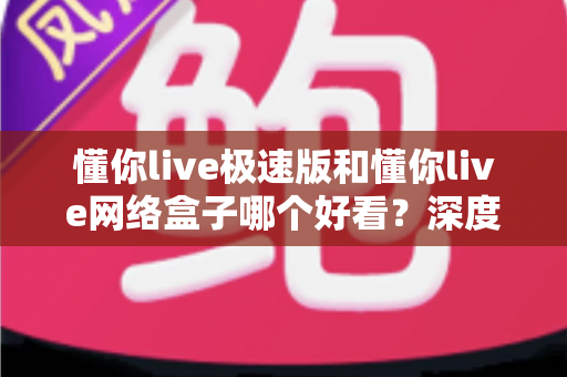 懂你live极速版和懂你live网络盒子哪个好看？深度实测对比帮你选出最佳观影方案