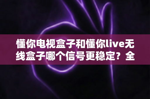 懂你电视盒子和懂你live无线盒子哪个信号更稳定？全面解析与选购指南