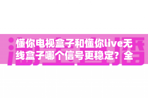 懂你电视盒子和懂你live无线盒子哪个信号更稳定？全面解析与选购指南