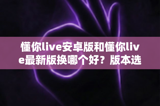 懂你live安卓版和懂你live最新版换哪个好？版本选择全解析与实用下载建议