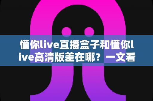 懂你live直播盒子和懂你live高清版差在哪?一文看懂两大版本核心差异,选对版本观看体验直接翻倍 懂你live直播盒子和懂你live高清版差在哪?一文看懂两大版本核心差异,选对版本观看体验直接翻倍
