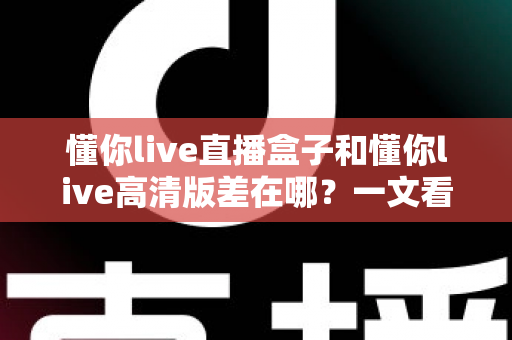 懂你live直播盒子和懂你live高清版差在哪？一文看懂两大版本核心差异，选对版本观看体验直接翻倍