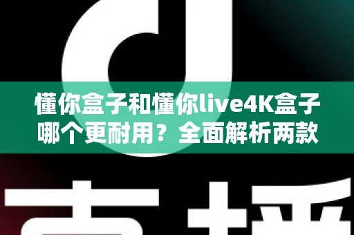 懂你盒子和懂你live4K盒子哪个更耐用?全面解析两款电视盒子的使用寿命与选购指南 懂你盒子和懂你live4K盒子哪个更耐用?全面解析两款电视盒子的使用寿命与选购指南