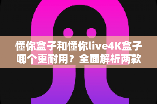 懂你盒子和懂你live4K盒子哪个更耐用？全面解析两款电视盒子的使用寿命与选购指南