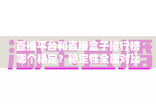 直播平台和直播盒子排行榜哪个稳定？稳定性全面对比与避坑指南