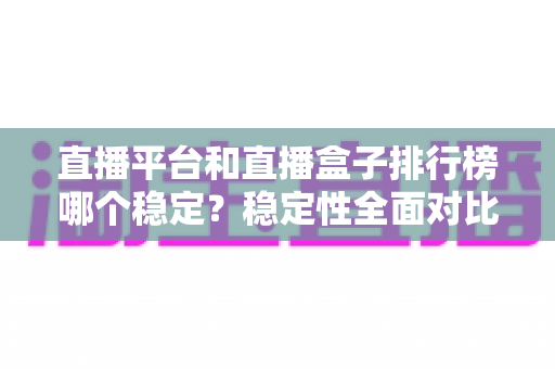 直播平台和直播盒子排行榜哪个稳定？稳定性全面对比与避坑指南