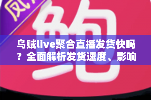 乌贼live聚合直播发货快吗？全面解析发货速度、影响因素与实用购物指南