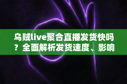 乌贼live聚合直播发货快吗？全面解析发货速度、影响因素与实用购物指南