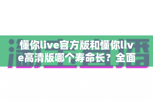 懂你live官方版和懂你live高清版哪个寿命长？全面解析两大版本的持久度与使用指南
