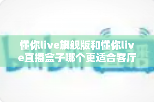 懂你live旗舰版和懂你live直播盒子哪个更适合客厅?深度对比帮你选出理想的家庭观影设备 懂你live旗舰版和懂你live直播盒子哪个更适合客厅?深度对比帮你选出理想的家庭观影设备