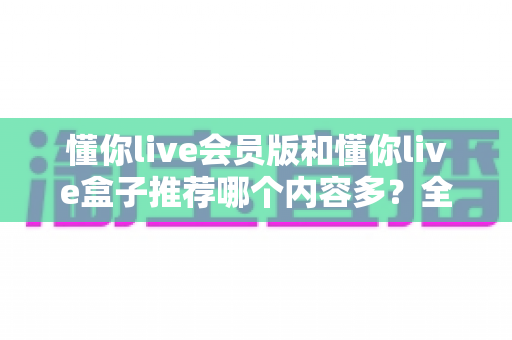 懂你live会员版和懂你live盒子推荐哪个内容多？全方位深度对比帮你选出最适合的版本