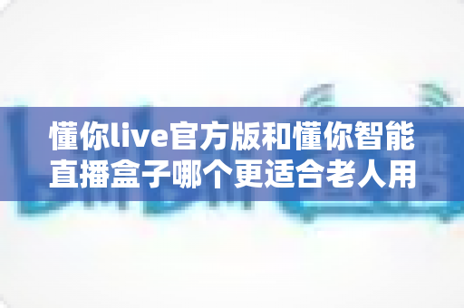 懂你live官方版和懂你智能直播盒子哪个更适合老人用?一文读懂老年人娱乐设备选择指南 懂你live官方版和懂你智能直播盒子哪个更适合老人用?一文读懂老年人娱乐设备选择指南