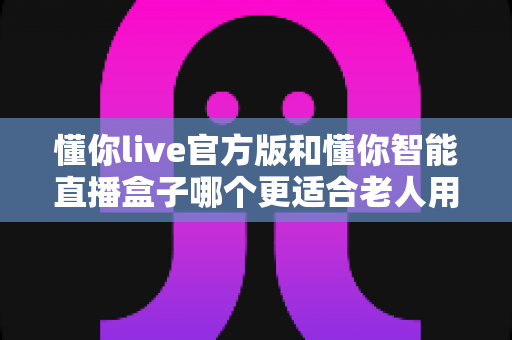 懂你live官方版和懂你智能直播盒子哪个更适合老人用？一文读懂老年人娱乐设备选择指南