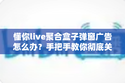 懂你live聚合盒子弹窗广告怎么办?手把手教你彻底关闭弹窗广告与安全防护全攻略 懂你live聚合盒子弹窗广告怎么办?手把手教你彻底关闭弹窗广告与安全防护全攻略