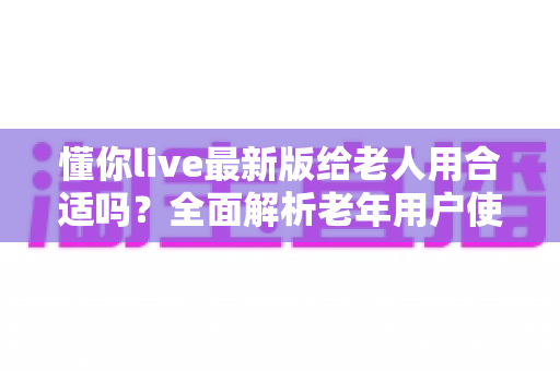 懂你live最新版给老人用合适吗？全面解析老年用户使用体验、优势与注意事项