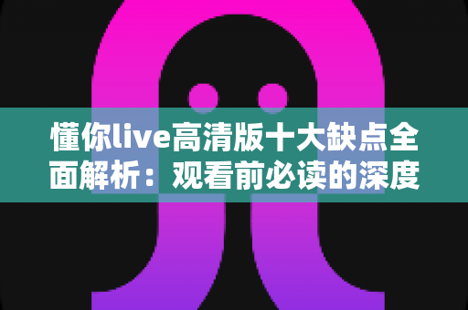 懂你live高清版十大缺点全面解析：观看前必读的深度避坑指南