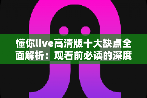 懂你live高清版十大缺点全面解析：观看前必读的深度避坑指南