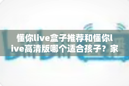 懂你live盒子推荐和懂你live高清版哪个适合孩子?家长必读的选型对比全攻略 懂你live盒子推荐和懂你live高清版哪个适合孩子?家长必读的选型对比全攻略