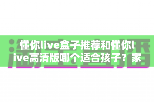 懂你live盒子推荐和懂你live高清版哪个适合孩子?家长必读的选型对比全攻略 懂你live盒子推荐和懂你live高清版哪个适合孩子?家长必读的选型对比全攻略