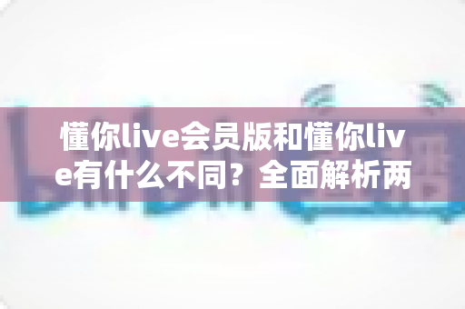 懂你live会员版和懂你live有什么不同？全面解析两大版本差异，教你选对适合自己的版本