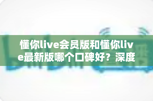 懂你live会员版和懂你live最新版哪个口碑好？深度对比解析帮你选对版本