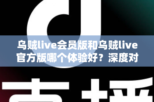 乌贼live会员版和乌贼live官方版哪个体验好？深度对比测评助你选对版本