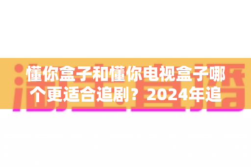 懂你盒子和懂你电视盒子哪个更适合追剧？2024年追剧神器深度横评与选购指南