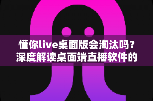 懂你live桌面版会淘汰吗?深度解读桌面端直播软件的现状与未来走向 懂你live桌面版会淘汰吗?深度解读桌面端直播软件的现状与未来走向