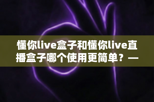 懂你live盒子和懂你live直播盒子哪个使用更简单？——上手难度全面对比与新手选购指南