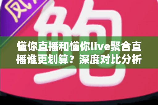 懂你直播和懂你live聚合直播谁更划算？深度对比分析帮你选对平台省钱又省心
