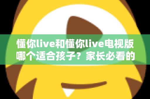 懂你live和懂你live电视版哪个适合孩子？家长必看的全面对比与选择指南