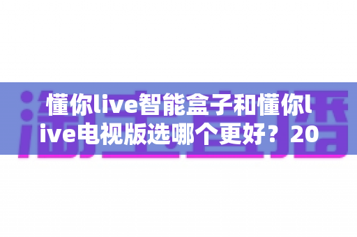 懂你live智能盒子和懂你live电视版选哪个更好？2025年最全选购指南与深度对比解析