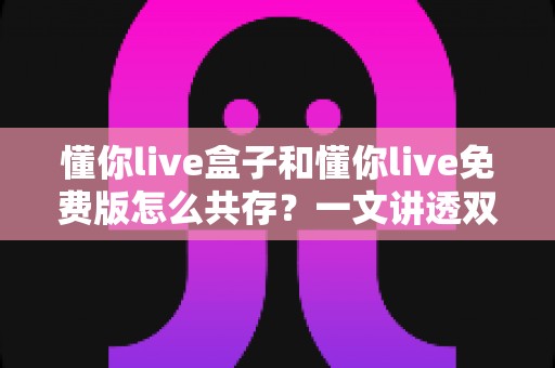 懂你live盒子和懂你live免费版怎么共存?一文讲透双版本安装与使用全攻略 懂你live盒子和懂你live免费版怎么共存?一文讲透双版本安装与使用全攻略