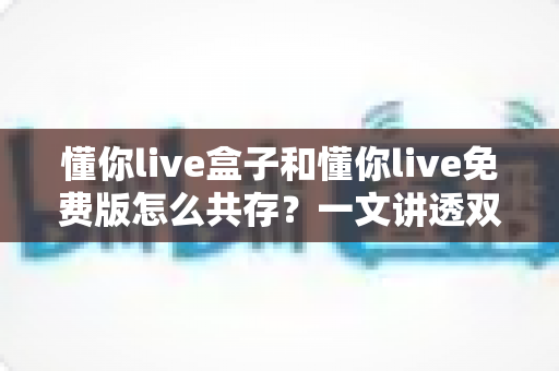 懂你live盒子和懂你live免费版怎么共存?一文讲透双版本安装与使用全攻略 懂你live盒子和懂你live免费版怎么共存?一文讲透双版本安装与使用全攻略
