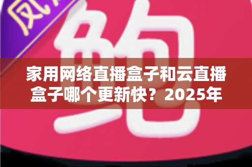 家用网络直播盒子和云直播盒子哪个更新快?2025年最新深度对比与选购全攻略 家用网络直播盒子和云直播盒子哪个更新快?2025年最新深度对比与选购全攻略