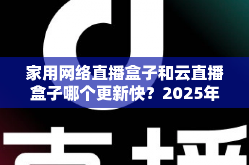家用网络直播盒子和云直播盒子哪个更新快？2025年最新深度对比与选购全攻略