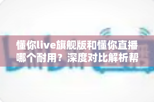 懂你live旗舰版和懂你直播哪个耐用？深度对比解析帮你选对不选贵，告别选择困难症