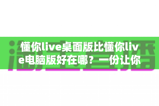 懂你live桌面版比懂你live电脑版好在哪?一份让你一看就懂的深度对比解析 懂你live桌面版比懂你live电脑版好在哪?一份让你一看就懂的深度对比解析