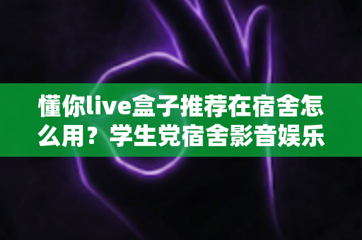 懂你live盒子推荐在宿舍怎么用？学生党宿舍影音娱乐一站式实用指南