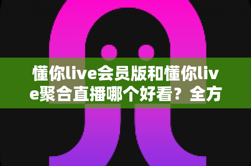 懂你live会员版和懂你live聚合直播哪个好看？全方位深度对比帮你找到最佳观影方案