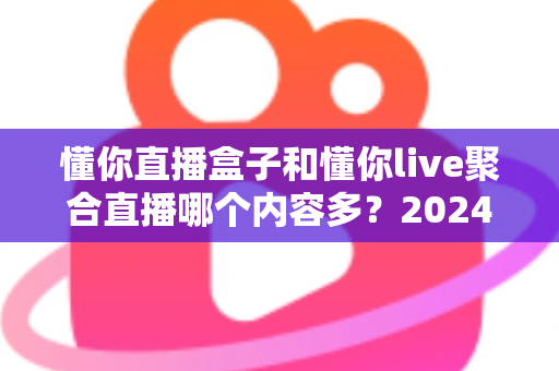 懂你直播盒子和懂你live聚合直播哪个内容多？2024年最全对比评测，一文看懂两大平台内容差距