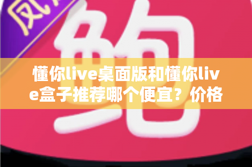 懂你live桌面版和懂你live盒子推荐哪个便宜？价格、功能与性价比全面对比指南