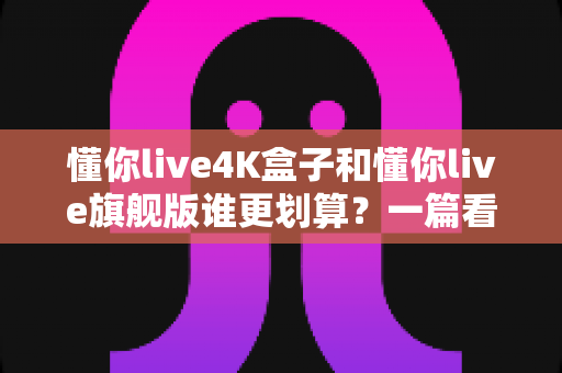 懂你live4K盒子和懂你live旗舰版谁更划算？一篇看懂差异的选购深度指南