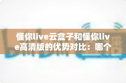 懂你live云盒子和懂你live高清版的优势对比：哪个版本更值得选择？全方位选购指南
