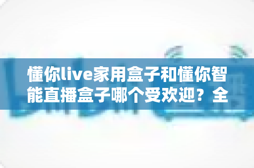 懂你live家用盒子和懂你智能直播盒子哪个受欢迎?全面对比测评帮你选对直播设备 懂你live家用盒子和懂你智能直播盒子哪个受欢迎?全面对比测评帮你选对直播设备