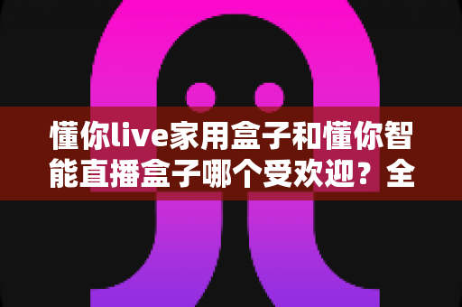 懂你live家用盒子和懂你智能直播盒子哪个受欢迎?全面对比测评帮你选对直播设备 懂你live家用盒子和懂你智能直播盒子哪个受欢迎?全面对比测评帮你选对直播设备