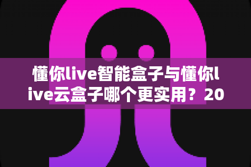 懂你live智能盒子与懂你live云盒子哪个更实用？2025最新深度对比选购指南，一文帮你选对不踩坑