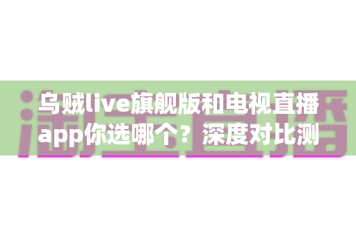 乌贼live旗舰版和电视直播app你选哪个？深度对比测评帮你做出最佳选择
